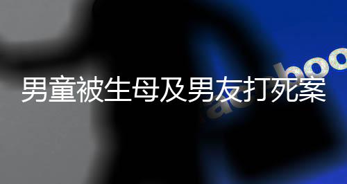 男童被生母及男友打死案明天開(kāi)庭，悲劇背后的故事與法律的審判