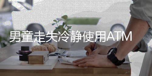 男童走失冷靜使用ATM自救——智能意識(shí)賦予孩童力量之源