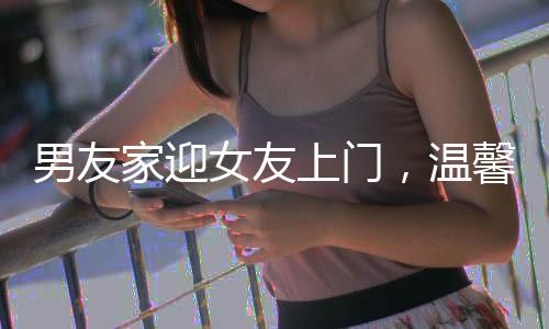 男友家迎女友上門，溫馨歡迎儀式傳遞家庭溫情