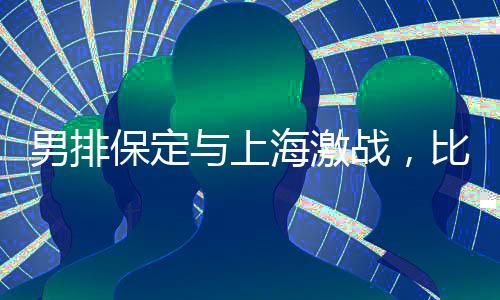 男排保定與上海激戰(zhàn)，比分保定惜敗2-3結(jié)束比賽