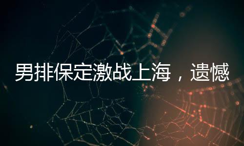 男排保定激戰(zhàn)上海，遺憾告負