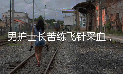 男護(hù)士長(zhǎng)苦練飛針采血，技藝精湛贏得贊譽(yù)