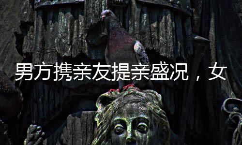 男方攜親友提親盛況，女子合不攏嘴的愛情時(shí)刻