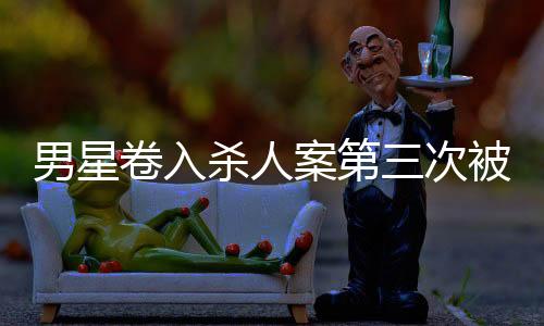 男星卷入殺人案第三次被警方傳喚，全面揭示案件進(jìn)展與各方反應(yīng)
