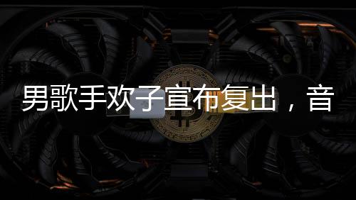 男歌手歡子宣布復(fù)出，音樂舞臺再次閃耀