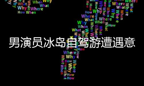 男演員冰島自駕游遭遇意外驚險(xiǎn)瞬間