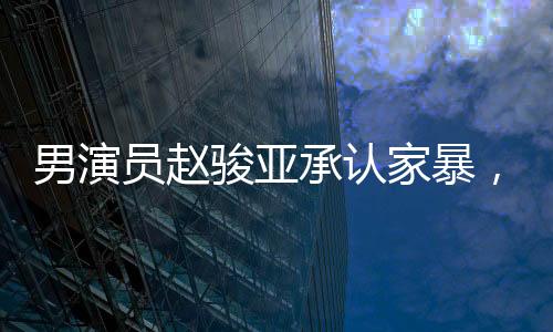 男演員趙駿亞承認家暴，引發(fā)社會關(guān)注