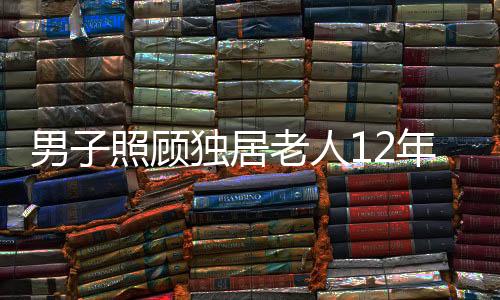 男子照顧獨居老人12年，無私善舉獲贈五套房產(chǎn)遺產(chǎn)