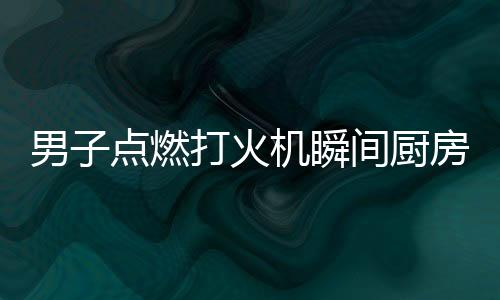 男子點(diǎn)燃打火機(jī)瞬間廚房爆炸，驚心動(dòng)魄的一幕