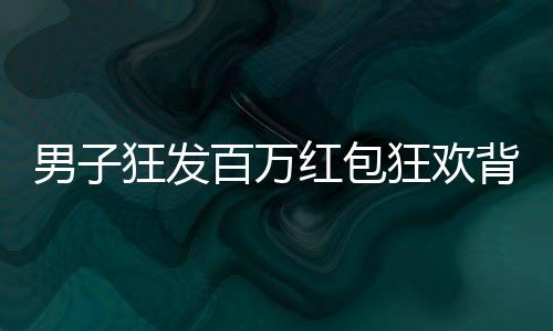 男子狂發(fā)百萬紅包狂歡背后，揭秘他的慷慨之舉與數(shù)字背后的故事