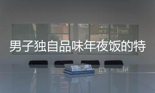 男子獨自品味年夜飯的特殊時刻，一人食，全心暖