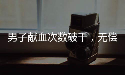男子獻(xiàn)血次數(shù)破千，無償付出點(diǎn)亮生命的燈塔——探訪他的獻(xiàn)血?dú)v程
