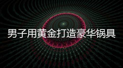 男子用黃金打造豪華鍋具，涮鍋費竟高達(dá)七十萬元——關(guān)于一位富翁的新生活方式探索揭秘系列報道之一