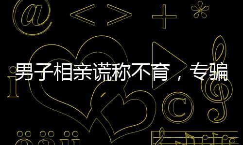 男子相親謊稱不育，專騙單親媽媽——揭示情感騙局背后的故事