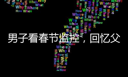 男子看春節(jié)監(jiān)控，回憶父母溫暖瞬間淚目——一年內(nèi)父母相繼離世的心酸回憶