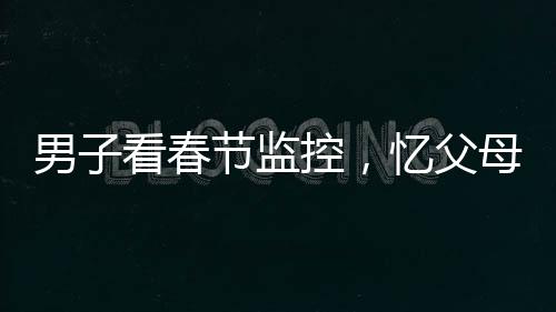 男子看春節(jié)監(jiān)控，憶父母溫情，淚目成河