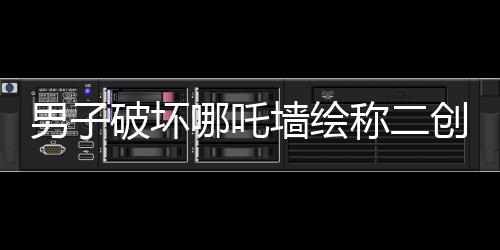 男子破壞哪吒墻繪稱二創(chuàng)藝術(shù)表達(dá)，事件背后的是與非
