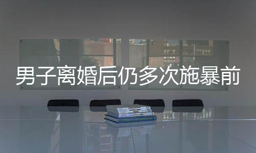 男子離婚后仍多次施暴前妻，引發(fā)社會關(guān)注
