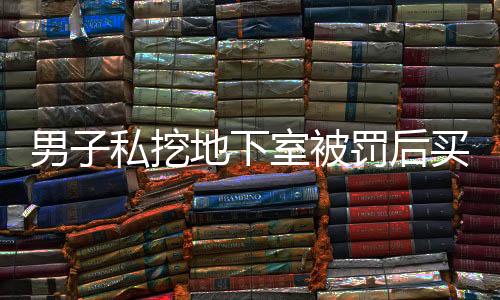 男子私挖地下室被罰后買房繼續(xù)挖，引發(fā)社會(huì)關(guān)注