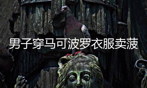 男子穿馬可波羅衣服賣菠蘿，獨(dú)特的銷售方式引熱議