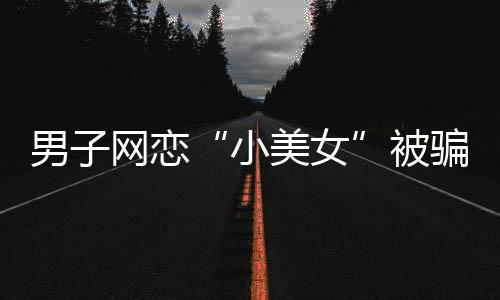 男子網(wǎng)戀“小美女”被騙13萬元 結(jié)果對方是摳腳大漢