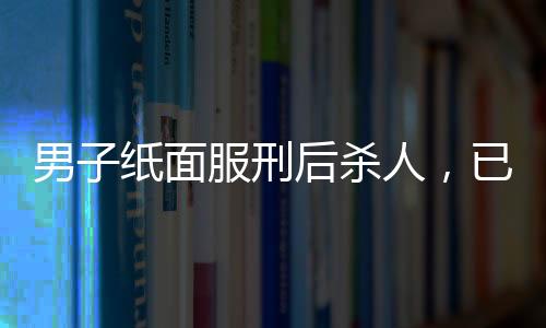 男子紙面服刑后殺人，已被執(zhí)行死刑