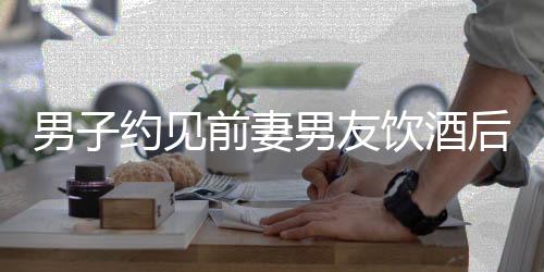 男子約見前妻男友飲酒后不幸身亡事件