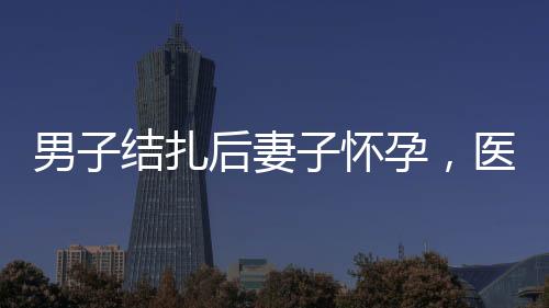 男子結(jié)扎后妻子懷孕，醫(yī)院被判侵權(quán)