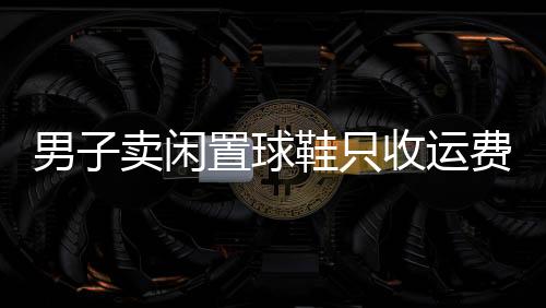 男子賣閑置球鞋只收運費錢，慷慨行為引發(fā)熱議