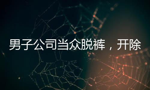 男子公司當(dāng)眾脫褲，開除后索賠11萬(wàn)事件