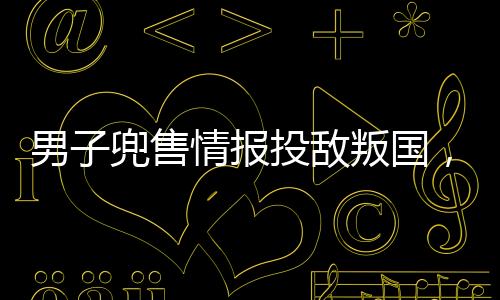 男子兜售情報投敵叛國，終判死刑