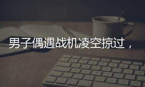 男子偶遇戰(zhàn)機(jī)凌空掠過(guò)，頭頂羨慕引發(fā)全民熱議