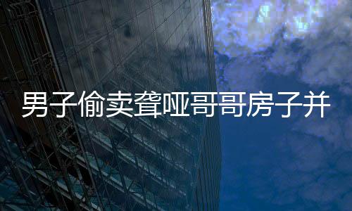 男子偷賣聾啞哥哥房子并侵吞退休金，道德良知何在？
