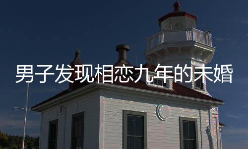 男子發(fā)現(xiàn)相戀九年的未婚妻劈腿，情感危機引發(fā)社會關(guān)注