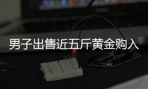 男子出售近五斤黃金購入大G，引發(fā)關注