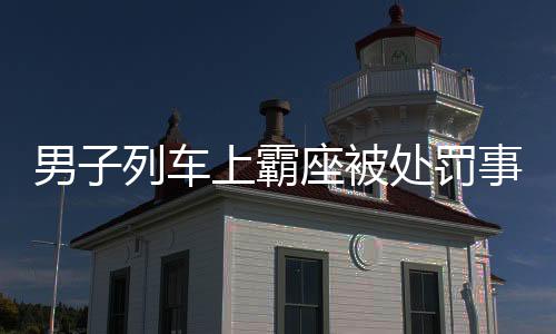男子列車上霸座被處罰事件全報(bào)道