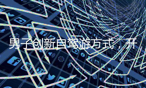 男子創(chuàng)新自駕游方式，開貨車?yán)疖囓噹螝v中國