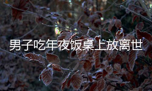 男子吃年夜飯桌上放離世親人名字，傳統(tǒng)文化中的深情緬懷與傳承創(chuàng)新融合