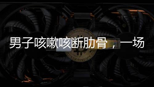 男子咳嗽咳斷肋骨，一場(chǎng)意外與健康警示