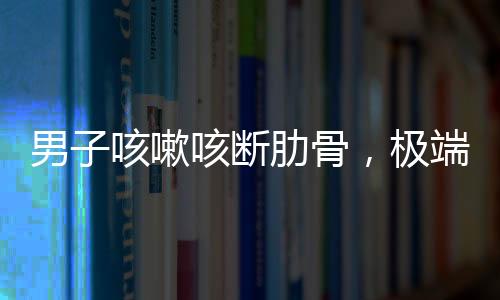 男子咳嗽咳斷肋骨，極端病例揭示健康警示