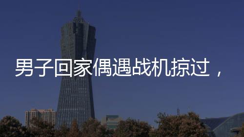 男子回家偶遇戰(zhàn)機掠過，羨慕之情溢于言表