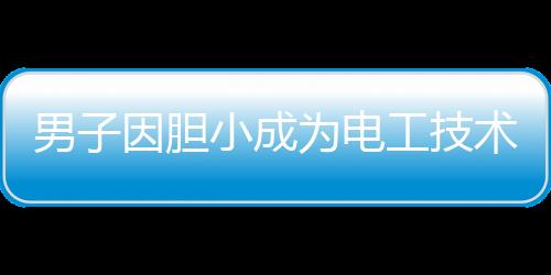 男子因膽小成為電工技術(shù)大神，膽小謹(jǐn)慎鑄就技藝精湛