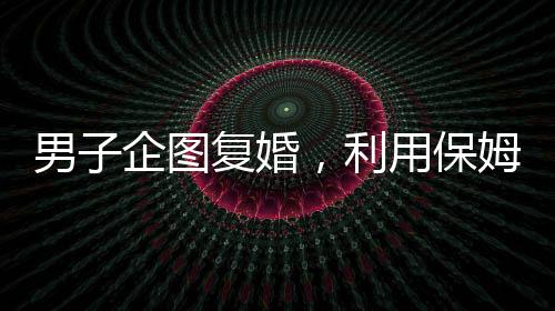 男子企圖復婚，利用保姆假戲真做終遭不幸——復婚背后的悲劇