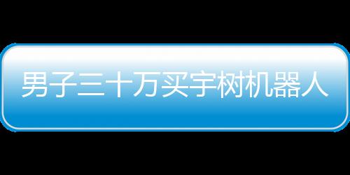 男子三十萬買宇樹機(jī)器人，期望落空引發(fā)熱議
