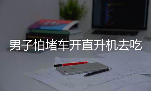 男子怕堵車開直升機(jī)去吃席，奢華赴宴方式引發(fā)關(guān)注