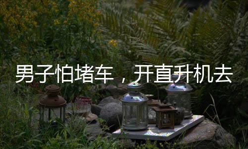 男子怕堵車，開直升機(jī)去吃席——現(xiàn)代科技與傳統(tǒng)習(xí)俗的完美結(jié)合