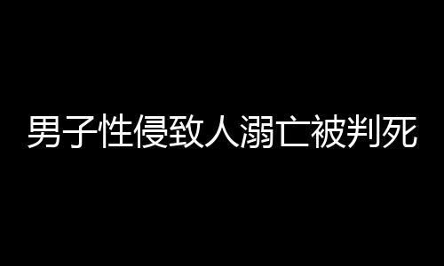 男子性侵致人溺亡被判死緩，律師深度解析事件全程