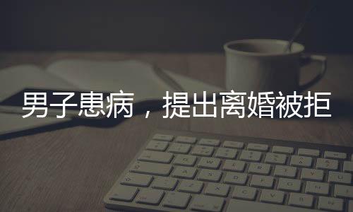 男子患病，提出離婚被拒，妻子毅然賣房救夫，愛情與責任的堅守