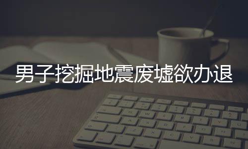 男子挖掘地震廢墟欲辦退休紀(jì)念展覽，紀(jì)念與傳承的故事