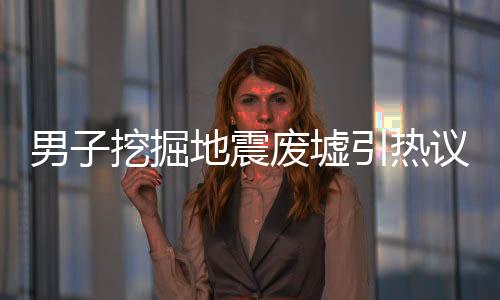男子挖掘地震廢墟引熱議，為辦退休背后的故事與深思